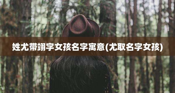 姓尤带翊字女孩名字寓意(尤取名字女孩)