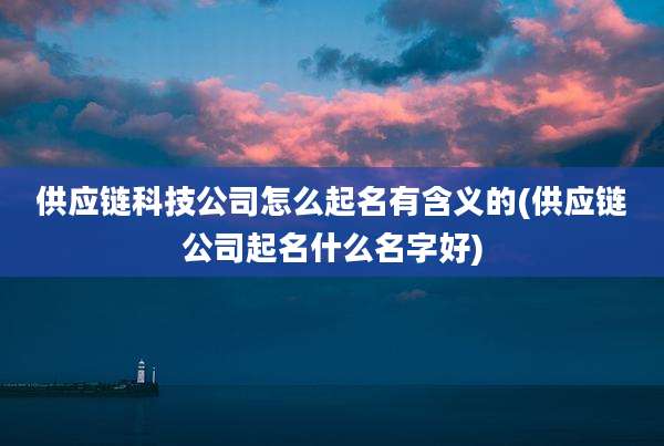 供应链科技公司怎么起名有含义的(供应链公司起名什么名字好)