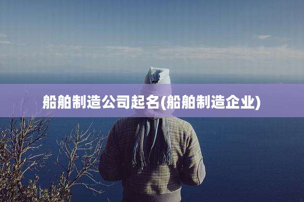 船舶制造公司起名(船舶制造企业)