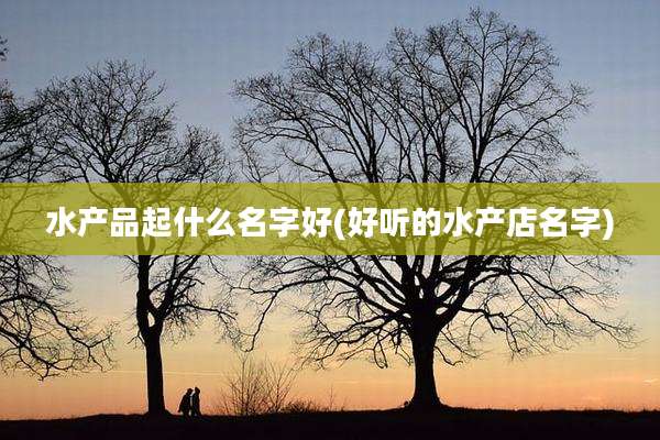 水产品起什么名字好(好听的水产店名字)