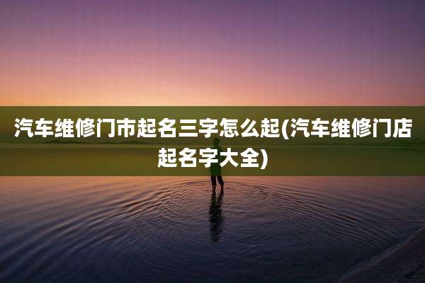 汽车维修门市起名三字怎么起(汽车维修门店起名字大全)