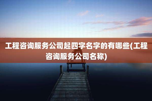 工程咨询服务公司起四字名字的有哪些(工程咨询服务公司名称)