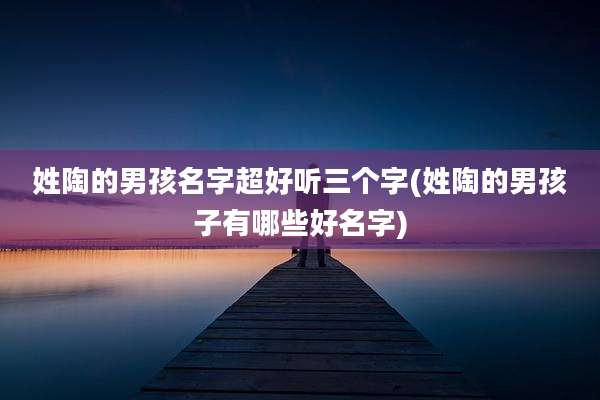 姓陶的男孩名字超好听三个字(姓陶的男孩子有哪些好名字)