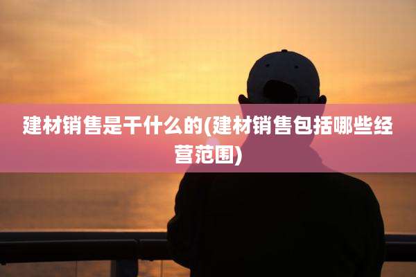 建材销售是干什么的(建材销售包括哪些经营范围)
