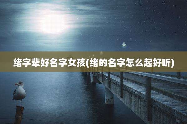 绪字辈好名字女孩(绪的名字怎么起好听)