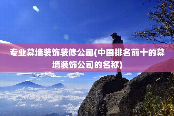 专业幕墙装饰装修公司(中国排名前十的幕墙装饰公司的名称)