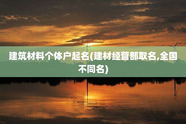 建筑材料个体户起名(建材经营部取名,全国不同名)