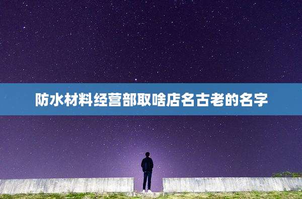 防水材料经营部取啥店名古老的名字