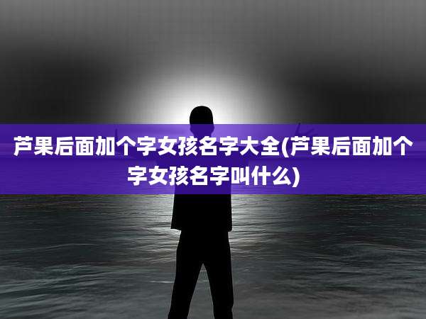 芦果后面加个字女孩名字大全(芦果后面加个字女孩名字叫什么)