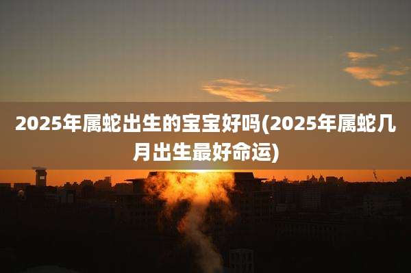 2025年属蛇出生的宝宝好吗(2025年属蛇几月出生最好命运)