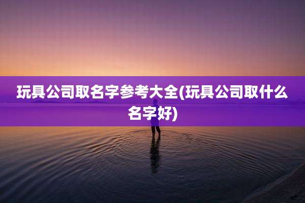 玩具公司取名字参考大全(玩具公司取什么名字好)