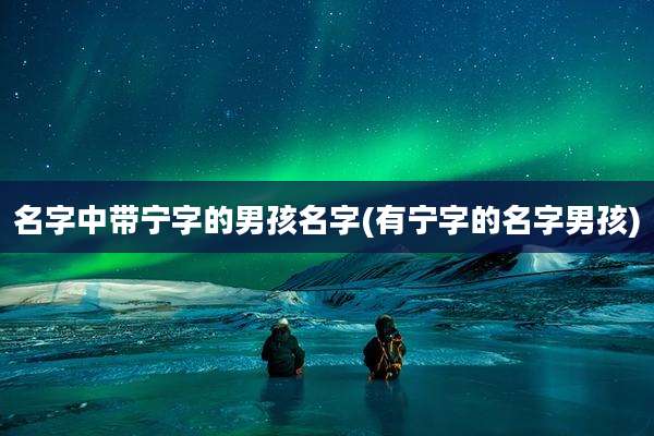 名字中带宁字的男孩名字(有宁字的名字男孩)
