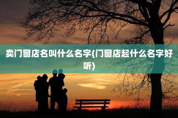 卖门窗店名叫什么名字(门窗店起什么名字好听)