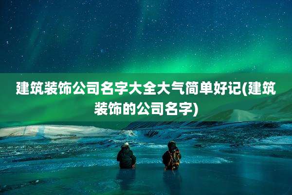 建筑装饰公司名字大全大气简单好记(建筑装饰的公司名字)