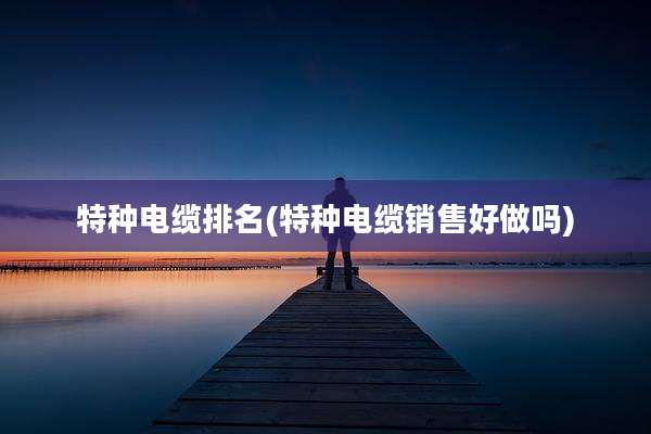 特种电缆排名(特种电缆销售好做吗)