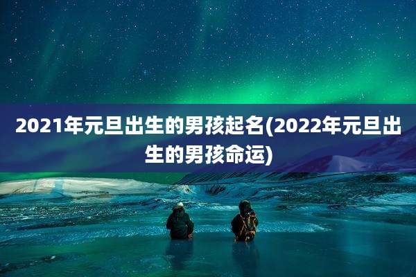 2021年元旦出生的男孩起名(2022年元旦出生的男孩命运)