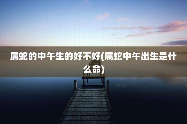 属蛇的中午生的好不好(属蛇中午出生是什么命)