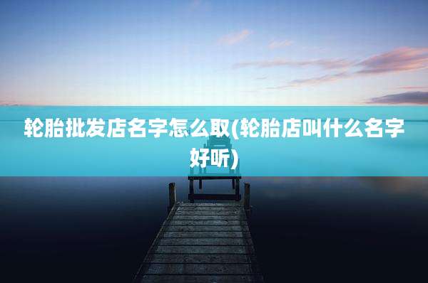 轮胎批发店名字怎么取(轮胎店叫什么名字好听)
