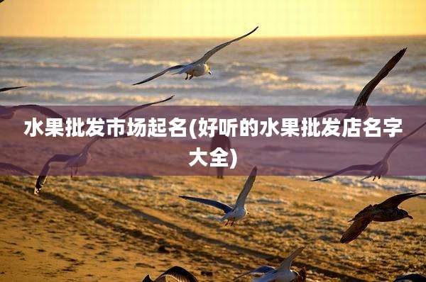 水果批发市场起名(好听的水果批发店名字大全)