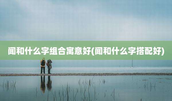 闻和什么字组合寓意好(闻和什么字搭配好)