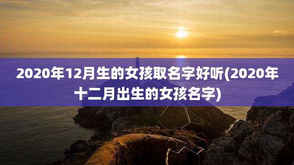 2020年12月生的女孩取名字好听(2020年十二月出生的女孩名字)