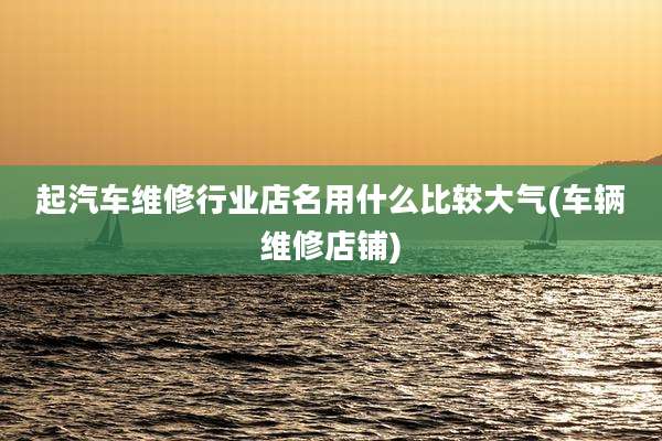 起汽车维修行业店名用什么比较大气(车辆维修店铺)