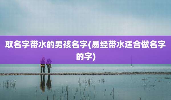 取名字带水的男孩名字(易经带水适合做名字的字)