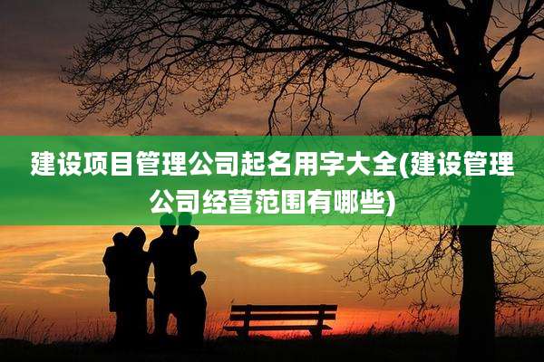 建设项目管理公司起名用字大全(建设管理公司经营范围有哪些)