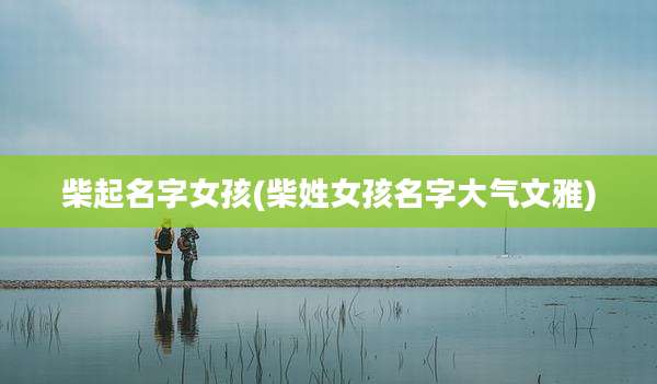 柴起名字女孩(柴姓女孩名字大气文雅)