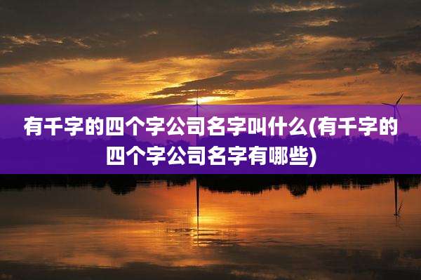 有千字的四个字公司名字叫什么(有千字的四个字公司名字有哪些)