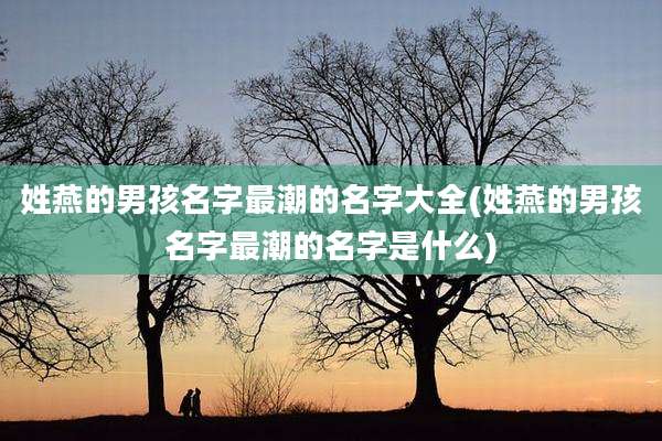 姓燕的男孩名字最潮的名字大全(姓燕的男孩名字最潮的名字是什么)