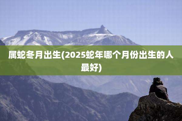 属蛇冬月出生(2025蛇年哪个月份出生的人最好)