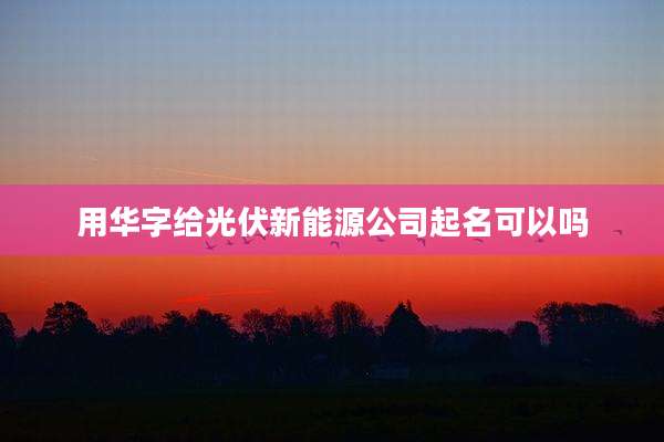 用华字给光伏新能源公司起名可以吗