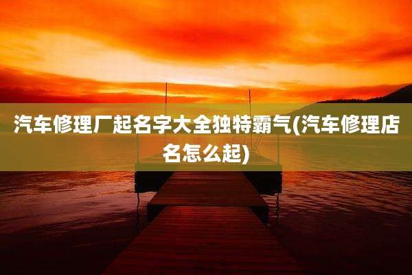 汽车修理厂起名字大全独特霸气(汽车修理店名怎么起)