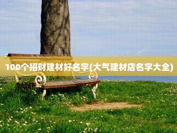100个招财建材好名字(大气建材店名字大全)
