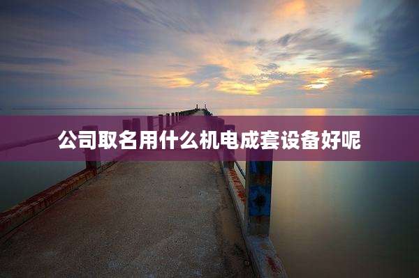 公司取名用什么机电成套设备好呢