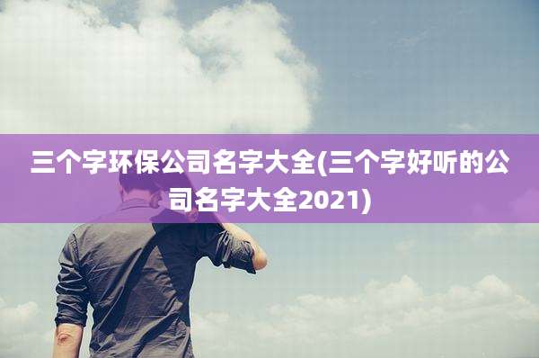 三个字环保公司名字大全(三个字好听的公司名字大全2021)