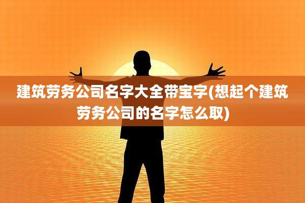 建筑劳务公司名字大全带宝字(想起个建筑劳务公司的名字怎么取)