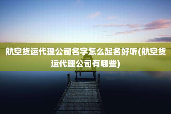 航空货运代理公司名字怎么起名好听(航空货运代理公司有哪些)