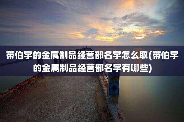 带伯字的金属制品经营部名字怎么取(带伯字的金属制品经营部名字有哪些)