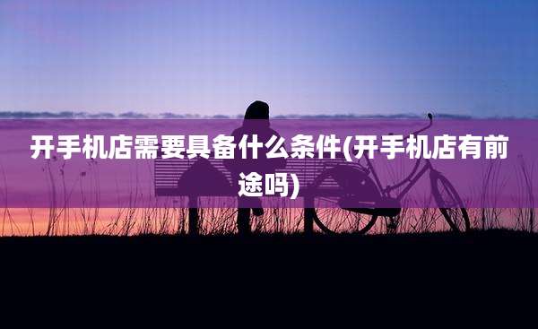 开手机店需要具备什么条件(开手机店有前途吗)