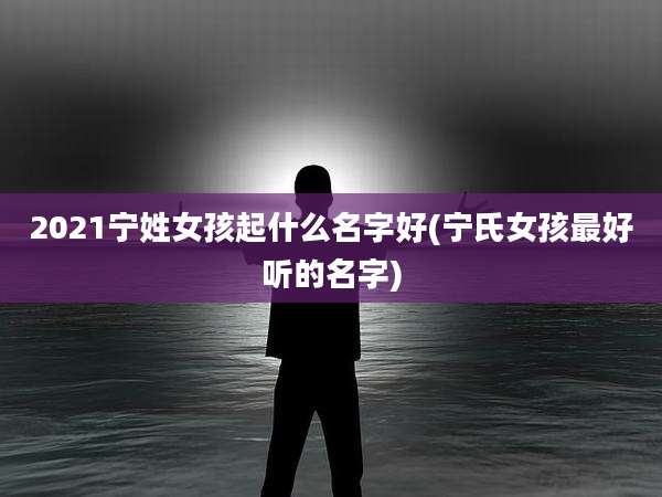 2021宁姓女孩起什么名字好(宁氏女孩最好听的名字)