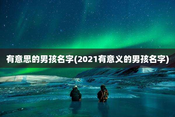 有意思的男孩名字(2021有意义的男孩名字)