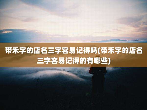 带禾字的店名三字容易记得吗(带禾字的店名三字容易记得的有哪些)