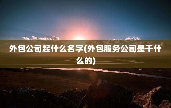 外包公司起什么名字(外包服务公司是干什么的)