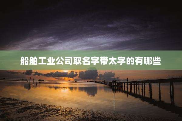船舶工业公司取名字带太字的有哪些