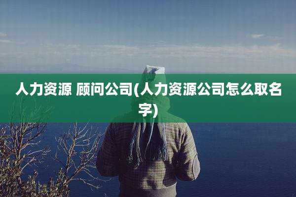 人力资源 顾问公司(人力资源公司怎么取名字)