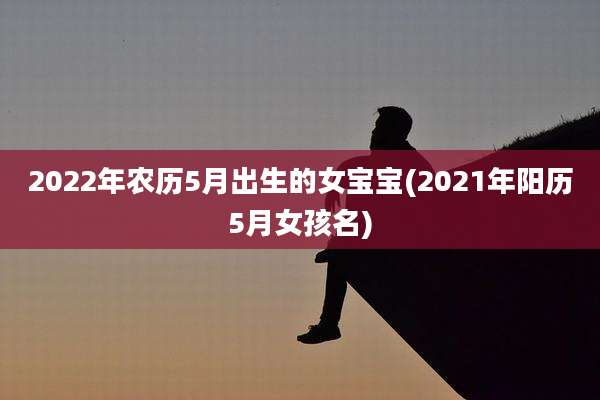 2022年农历5月出生的女宝宝(2021年阳历5月女孩名)