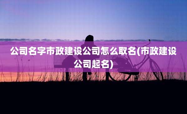 公司名字市政建设公司怎么取名(市政建设公司起名)