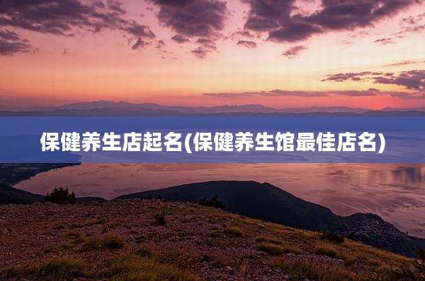 保健养生店起名(保健养生馆最佳店名)
